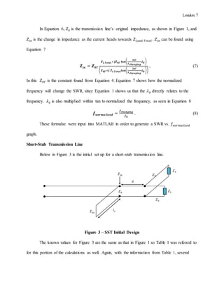 London 7
In Equation 6, 𝑍0 is the transmission line’s original impedance, as shown in Figure 1, and
𝑍𝑖𝑛 is the change in impedance as the current heads towards 𝑍 𝐿𝑜𝑎𝑑 𝑇𝑜𝑡𝑎𝑙 . 𝑍𝑖𝑛 can be found using
Equation 7
𝒁𝒊𝒏 = 𝒁 𝟎𝑻
𝒁 𝑳 𝑻𝒐𝒕𝒂𝒍+𝒋𝒁 𝟎𝑻 𝐭𝐚𝐧(
𝟐𝝅𝒍
𝝀 𝒄𝒉𝒂𝒏𝒈𝒊𝒏𝒈
𝝀 𝟎 )
( 𝒁 𝟎𝑻 +𝒋 𝒁 𝑳 𝑻𝒐𝒕𝒂𝒍 𝐭𝐚𝐧(
𝟐𝝅𝒍
𝝀 𝒄𝒉𝒂𝒏𝒈𝒊𝒏𝒈
𝝀 𝟎 ))
, (7)
In this 𝑍0𝑇 is the constant found from Equation 4. Equation 7 shows how the normalized
frequency will change the SWR, since Equation 1 shows us that the 𝜆0 directly relates to the
frequency. 𝜆0 is also multiplied within tan to normalized the frequency, as seen in Equation 8
𝒇 𝒏𝒐𝒓𝒎𝒂 𝒍𝒊𝒛𝒆𝒅 =
𝒇 𝒄𝒉𝒂𝒏𝒈𝒊𝒏𝒈
𝒇 𝟎
. (8)
These formulae were input into MATLAB in order to generate a SWR vs. 𝑓𝑛𝑜𝑟𝑚𝑎𝑙𝑖𝑧𝑒𝑑
graph.
Short-Stub Transmission Line
Below in Figure 3 is the initial set up for a short-stub transmission line.
Figure 3 – SST Initial Design
The known values for Figure 3 are the same as that in Figure 1 so Table 1 was referred to
for this portion of the calculations as well. Again, with the information from Table 1, several
𝑍0 𝑍 𝐿
𝑍0𝑠
𝑑
𝑙 𝑠
𝑍 𝐿
𝑍𝑖𝑛
𝑍0
𝑍0
 
