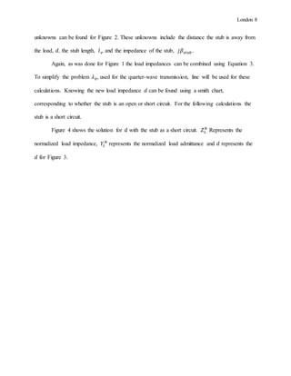 London 8
unknowns can be found for Figure 2. These unknowns include the distance the stub is away from
the load, 𝑑, the stub length, 𝑙 𝑠, and the impedance of the stub, 𝑗𝛽𝑠𝑡𝑢𝑏.
Again, as was done for Figure 1 the load impedances can be combined using Equation 3.
To simplify the problem 𝜆0, used for the quarter-wave transmission, line will be used for these
calculations. Knowing the new load impedance 𝑑 can be found using a smith chart,
corresponding to whether the stub is an open or short circuit. For the following calculations the
stub is a short circuit.
Figure 4 shows the solution for 𝑑 with the stub as a short circuit. 𝑍 𝐿
𝑁
Represents the
normalized load impedance, 𝑌𝐿
𝑁
represents the normalized load admittance and 𝑑 represents the
𝑑 for Figure 3.
 