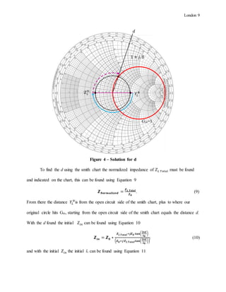 London 9
Figure 4 – Solution for d
To find the d using the smith chart the normalized impedance of 𝑍 𝐿 𝑇𝑜𝑡𝑎𝑙 must be found
and indicated on the chart, this can be found using Equation 9
𝒁 𝑵𝒐𝒓𝒎𝒂𝒍𝒊𝒛𝒆𝒅 =
𝒁 𝑳 𝑻𝒐𝒕𝒂𝒍
𝒁 𝟎
. (9)
From there the distance 𝑌𝐿
𝑁
is from the open circuit side of the smith chart, plus to where our
original circle hits Gin, starting from the open circuit side of the smith chart equals the distance d.
With the d found the initial 𝑍𝑖𝑛 can be found using Equation 10
𝒁𝒊𝒏 = 𝒁 𝟎 ∗
𝒁 𝑳 𝑻𝒐𝒕𝒂𝒍+𝒋𝒁 𝟎 𝒕𝒂𝒏(
𝟐𝝅𝒅
𝝀 𝟎
)
( 𝒁 𝟎+𝒋 𝒁 𝑳 𝑻𝒐𝒕𝒂𝒍 𝒕𝒂𝒏(
𝟐𝝅𝒅
𝝀 𝟎
))
, (10)
and with the initial 𝑍𝑖𝑛 the initial ls can be found using Equation 11
𝑌𝐿
𝑁
Gin=1
1 + 𝑗. 8
𝑑
𝑍 𝐿
𝑁
 