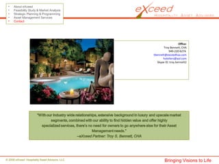 © 2008 eXceed Hospitality Asset Advisors, LLC
• About eXceed
• Feasibility Study & Market Analysis
• Strategic Planning & Programming
• Asset Management Services
• Contact
Office:
Troy Bennett, CHA
949-220-6274
tbennett@exceedhaa.com
hoteliers@aol.com
Skype ID: troy.bennett2
Bringing Visions to Life
 