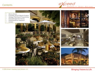 • About eXceed
• Feasibility Study & Market Analysis
• Strategic Planning & Programming
• Asset Management Service
• Hotel/Residence Integration
• Contact
Contents
© 2008 eXceed Hospitality Asset Advisors, LLC Bringing Visions to Life
 