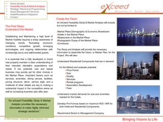 © 2008 eXceed Hospitality Asset Advisors, LLC
• About eXceed
• Feasibility Study & Market Analysis
• Strategic Planning & Programming
• Asset Management Services
• Hotel/Residence Integration
• Contact
Create the Vision
An eXceed Feasibility Study & Market Analysis will include,
but not be limited to:
Market Place Demographic & Economic Breakdown
Hotels in the Market Place
Restaurants in the Market Place
Photographic Essay of the Market Place
Conclusion
The Study and Analysis will provide the necessary
information to assemble the Vision, or Master Plan, for the
Project. We will also:
Understand Residential Components that are in demand
for the Market and evaluate potential:
Price Points
Size
Quality
Services
Rental programs
Association Development
Fees
Understand market demands for size and amenities
needed for the hotels.
Develop Pro-Formas based on maximum ROI / IRR for
both Hotel and Residential Components.
Recommend Brand or Management Company.
Establishing and Maintaining a high level of
Market Visibility requires a sharp awareness of
changing trends, fluctuating economic
conditions, competitive growth, emerging
technologies, and ongoing relationships with
increasingly savvy and well-traveled guests.
It is essential that a fully developed or brand
new property maintain a clear understanding of
their intended clientele's expectations and
needs. If not, potential, new and repeat
business may quickly opt for other choices in
the Market Place. Important factors such as
services, amenities, dining venues, facilities,
pricing structure, décor, service style, and a
multitude of other details are key to making a
substantial impact in the competitive arena as
well as increasing business year after year.
The First Steps:
Understand the Market
Bringing Visions to Life
 