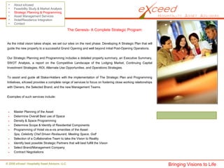 © 2008 eXceed Hospitality Asset Advisors, LLC
• About eXceed
• Feasibility Study & Market Analysis
• Strategic Planning & Programming
• Asset Management Services
• Hotel/Residence Integration
• Contact
The Genesis- A Complete Strategic Program:
Master Planning of the Asset
Determine Overall Best use of Space
Density & Space Programming
Determine Scope & Identity of Residential Components
Programming of Hotel vis-a-vis amenities of the Asset:
Spa, Celebrity Chef Driven Restaurant, Meeting Space, Golf
Selection of a Collaborative Team to take the Vision to Reality
Identify best possible Strategic Partners that will best fulfill the Vision
Select Brand/Management Company
Contract Negotiations
As the initial vision takes shape, we set our sites on the next phase: Developing A Strategic Plan that will
guide the new property to a successful Grand Opening and well beyond initial Post-Opening Operations.
Our Strategic Planning and Programming includes a detailed property summary, an Executive Summary,
SWOT Analysis, a report on the Competitive Landscape of the Lodging Market, Continuing Capital
Investment Strategies, ROI, Alternate Use Opportunities, and Operations Strategies.
To assist and guide all Stake-Holders with the implementation of The Strategic Plan and Programming
Initiatives, eXceed provides a complete range of services to focus on fostering close working relationships
with Owners, the Selected Brand, and the new Management Teams.
Examples of such services include:
Bringing Visions to Life
 