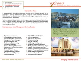 © 2008 eXceed Hospitality Asset Advisors, LLC
• About eXceed
• Feasibility Study & Market Analysis
• Asset Management Services
• Hotel/Residence Integration
• Contact
Maintain the Vision
A detailed property summary, an Executive Summary, SWOT Analysis, a report on the
Competitive Landscape of the Lodging Market, Continuing Capital Investment Strategies,
ROI, Alternate Use Opportunities, and Operations Strategies is provided to ensure the
operations continue as designed.
To further assist all Stake-Holders with the implementation of the Strategic Plan, eXceed
offers a complete range of services to focus on fostering close working relationships with
owners and management teams that will continue to identify opportunities and ensure
maximized performance.
Examples of our Asset Management Services Include:
Bringing Visions to Life
 