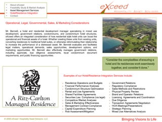© 2008 eXceed Hospitality Asset Advisors, LLC
• About eXceed
• Feasibility Study & Market Analysis
• Asset Management Services
• Hotel/Residence Integration
• Contact
Operational, Legal, Governmental, Sales, & Marketing Considerations
Mr. Bennett, a hotel and residential development manager specializing in mixed use
development, government relations, condominiums, and condominium hotel structures,
eXceed offers an integrated consideration of how residential style hotel units can boost the
operational and financial assets of a hotel. Whether creating these units from existing units,
converting residences to traditional hotel suites, or otherwise reformulating their relationship
to increase the performance of a distressed asset, Mr. Bennett evaluates and facilitates
legal matters, operational demands, sales opportunities, development options, and
marketing opportunities. Mr. Bennett also effectively manages government relations,
including approvals, due diligence assessments, local condominium document
requirements, and public financing opportunities.
Bringing Visions to Life
Examples of our Hotel/Residence Integration Services Include:
 