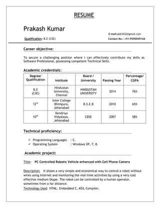 RESUME
Prakash Kumar
E-mail:pk63432@gmail.com
Qualification: B.E (CSE) Contact No.: +91-9590049166
Career objective:
To secure a challenging position where I can effectively contribute my skills as
Software Professional, possessing competent Technical Skills.
Academic credentials:
Degree/
Qualification Institute
Board /
University Passing Year
Percentage/
CGPA
B.E
(CSE)
Hindustan
University,
Chennai
HINDUSTAN
UNIVERSITY
2014 76%
12th
Inter College
Bhimpura,
Jehanabad
B.S.E.B 2010 65%
10th
Kendriya
Vidyalaya,
Jehanabad
CBSE 2007 58%
Technical proficiency:
 Programming Languages : C.
 Operating System : Windows XP, 7, 8.
Academic project:
Title: PC Controlled Robotic Vehicle enhanced with Cell Phone Camera
Description: It shows a very simple and economical way to control a robot without
wires using Internet and monitoring the real-time activities by using a very cost
effective medium Skype. The robot can be controlled by a human operator,
sometimes from a far distance.
Technology Used: HTML, Embedded C, KEIL Compiler.
 