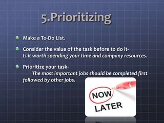 5.Prioritizing
Make a To-Do List.
Consider the value of the task before to do it-
Is it worth spending your time and company resources.
Prioritize your task-
The most important jobs should be completed first
followed by other jobs.
 