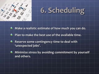 6. Scheduling
Make a realistic estimate of how much you can do.
Plan to make the best use of the available time.
Reserve some contingency time to deal with
‘unexpected jobs’.
Minimize stress by avoiding commitment by yourself
and others.
 