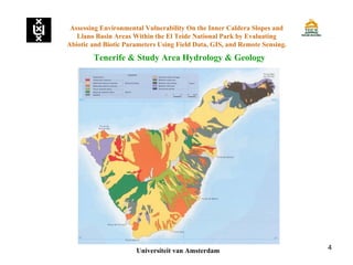 4
Tenerife & Study Area Hydrology & Geology
Assessing Environmental Vulnerability On the Inner Caldera Slopes and
Llano Basin Areas Within the El Teide National Park by Evaluating
Abiotic and Biotic Parameters Using Field Data, GIS, and Remote Sensing.
Universiteit van Amsterdam
 