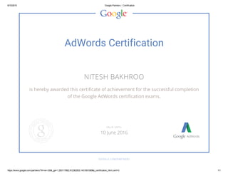 6/10/2015 Google Partners ­ Certification
https://www.google.com/partners/?hl=en­GB&_ga=1.200117862.912362503.1431581085#p_certification_html;cert=0 1/1
AdWords Certification
NITESH BAKHROO
is hereby awarded this certificate of achievement for the successful completion
of the Google AdWords certification exams.
GOOGLE.COM/PARTNERS
VALID UNTIL
10 June 2016
 
