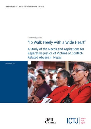 REPARATIVE JUSTICE
“To Walk Freely with a Wide Heart”
A Study of the Needs and Aspirations for
Reparative Justice of Victims of Conflict-
Related Abuses in Nepal
International Center for Transitional Justice
September 2014
 