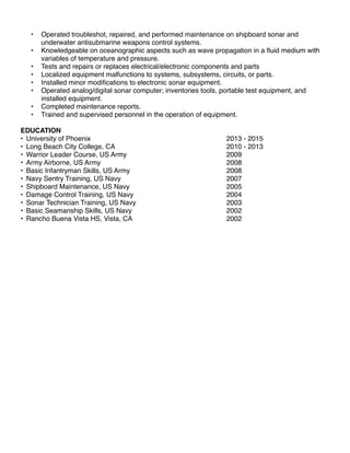 • Operated troubleshot, repaired, and performed maintenance on shipboard sonar and
underwater antisubmarine weapons control systems.
• Knowledgeable on oceanographic aspects such as wave propagation in a ﬂuid medium with
variables of temperature and pressure.
• Tests and repairs or replaces electrical/electronic components and parts
• Localized equipment malfunctions to systems, subsystems, circuits, or parts.
• Installed minor modiﬁcations to electronic sonar equipment.
• Operated analog/digital sonar computer; inventories tools, portable test equipment, and
installed equipment.
• Completed maintenance reports.
• Trained and supervised personnel in the operation of equipment.
EDUCATION
• University of Phoenix 2013 - 2015
• Long Beach City College, CA 2010 - 2013
• Warrior Leader Course, US Army 2009
• Army Airborne, US Army 2008
• Basic Infantryman Skills, US Army 2008
• Navy Sentry Training, US Navy 2007
• Shipboard Maintenance, US Navy 2005
• Damage Control Training, US Navy 2004
• Sonar Technician Training, US Navy 2003
• Basic Seamanship Skills, US Navy 2002
• Rancho Buena Vista HS, Vista, CA 2002
 