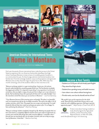 36 March 2015 | mtparent.com
Each year thousands of brave international teens make the journey to the United
States to experience life in an American family while attending a local high
school. Southwest Montana is lucky to have an incredible group of students in
our communities this year. As they lovingly welcome international students, host
families learn from the exchange students’ unique world perspective and appreciate
Montana anew as they share the magic this place has to offer. With only a few
months remaining, some of the students reflect on their time here so far.
“Being an exchange student is a super exciting thing. It gives you a lot and you
become really thankful for everything people did for you. The host family is probably
the biggest part of that. It is important to get along. In my experience it can be hard
sometimes, when you fight or argue, but you just have to figure out a way to become a
family. My host family always did a great job with that and I am really thankful. I love
the mountains and all the nature you can see here in Montana.” – Lisa from Germany
“I love Bozeman because of the amazing nature and people. This place is so beautiful,
and I am amazed every day by the incredible mountains. The nature also offers a lot of
outdoor activities, which I love. The people here are so open and welcoming, I’ve made
friends for life and they have made my exchange year great so far. I’m so happy I’m
here and having this adventure!” -Elise from Norway
“Being an exchange student completely changed my life. Meeting new people that are
born and raised in a completely different situation from mine made me appreciate my
country more and the little things that make everyone different. I remember when I
first got here my host family did a lot of outdoor activities with me to help me enjoy
more of Montana. I loved that.” - Beatrice from Italy
Become a Host Family
»» Students are 15-18 years old and already speak English
»» They attend local high schools
»» Students have spending money and health insurance
»» Learn about a new culture without leaving home
»» Provide meals, room (can be shared) and lots of love!
“We wouldn’t give up this experience for the whole
world. These girls have shared their bravery with us and
made this such a fulfilling experience. We hope to get this
opportunity again.” - Boyd Family in Three Forks, MT
To learn more about hosting a student or
study abroad programs for high school
students, contact Sierra Fein, ICES
Regional Director, at 406-570-2218,
email sfein@icesusa.org or visit icesusa.org.
American Dreams for International Teens:
A Home in MontanaARTICLE AND PHOTOS BY SIERRA FEIN
mp
 