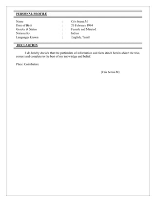 PERSONAL PROFILE
Name : Cris beena.M
Date of Birth : 26 February 1994
Gender & Status : Female and Married
Nationality : Indian
Languages known : English, Tamil
DECLARTION
I do hereby declare that the particulars of information and facts stated herein above the true,
correct and complete to the best of my knowledge and belief.
Place: Coimbatore
(Cris beena.M)
 
