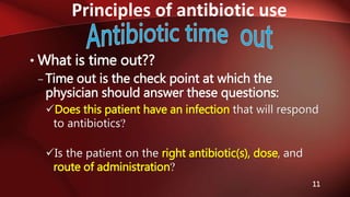 Principles of antibiotic use
11
• What is time out??
– Time out is the check point at which the
physician should answer these questions:
Does this patient have an infection that will respond
to antibiotics?
Is the patient on the right antibiotic(s), dose, and
route of administration?
 