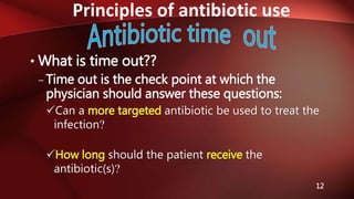 Principles of antibiotic use
12
• What is time out??
– Time out is the check point at which the
physician should answer these questions:
Can a more targeted antibiotic be used to treat the
infection?
How long should the patient receive the
antibiotic(s)?
 