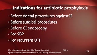 Indications for antibiotic prophylaxis
24
• Before dental procedures against IE
• Before surgical procedures
• Before GI endoscopy
• For SBP
• For recurrent UTI
IE= infective endocarditis GI= Gastro-intestinal SBP=
Spontaneous Bacterial Pretonitis UTI= Urinary tract infection
 