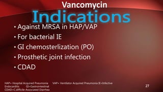 Vancomycin
27
• Against MRSA in HAP/VAP
• For bacterial IE
• GI chemosterlization (PO)
• Prosthetic joint infection
• CDAD
HAP= Hospital Acquired Pneumonia VAP= Ventilator Acquired Pneumonia IE=Infective
Endocarditis GI=Gastrointestinal
CDAD=C.difficile-Associated Diarrhea
 