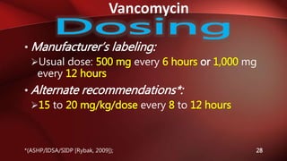 Vancomycin
28
• Manufacturer’s labeling:
Usual dose: 500 mg every 6 hours or 1,000 mg
every 12 hours
• Alternate recommendations*:
15 to 20 mg/kg/dose every 8 to 12 hours
*(ASHP/IDSA/SIDP [Rybak, 2009]);
 