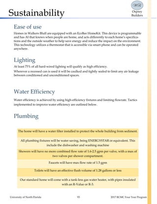 University of North Florida 93 2017 RCMC Four Year Program
WB
Osprey
BuildersSustainability
Ease of use
Homes in Walkers Bluff are equipped with an EcoBee HomeKit. This device is programmable
and has AI that knows when people are home, and acts differently to each home’s specifica-
tions and the outside weather to help save energy and reduce the impact on the environment.
This technology utilizes a thermostat that is accessible via smart phone and can be operated
anywhere.
Lighting
At least 75% of all hard-wired lighting will qualify as high efficiency.
Wherever a recessed can is used it will be caulked and tightly sealed to limit any air leakage
between conditioned and unconditioned spaces.
Water Efficiency
Water efficiency is achieved by using high-efficiency fixtures and limiting flowrate. Tactics
implemented to improve water efficiency are outlined below.
Plumbing
The home will have a water filter installed to protect the whole building from sediment.
All plumbing fixtures will be water saving, being ENERGYSTAR or equivalent. This
include the dishwasher and washing machine
Showers will have no more combined flow rate of 1.6-2.5 gpm per valve, with a max of
two valves per shower compartment.
Faucets will have max flow rate of 1.5 gpm
Toilets will have an effective flush volume of 1.28 gallons or less
Our standard home will come with a tank-less gas water heater, with pipes insulated
with an R-Value or R-3.
 