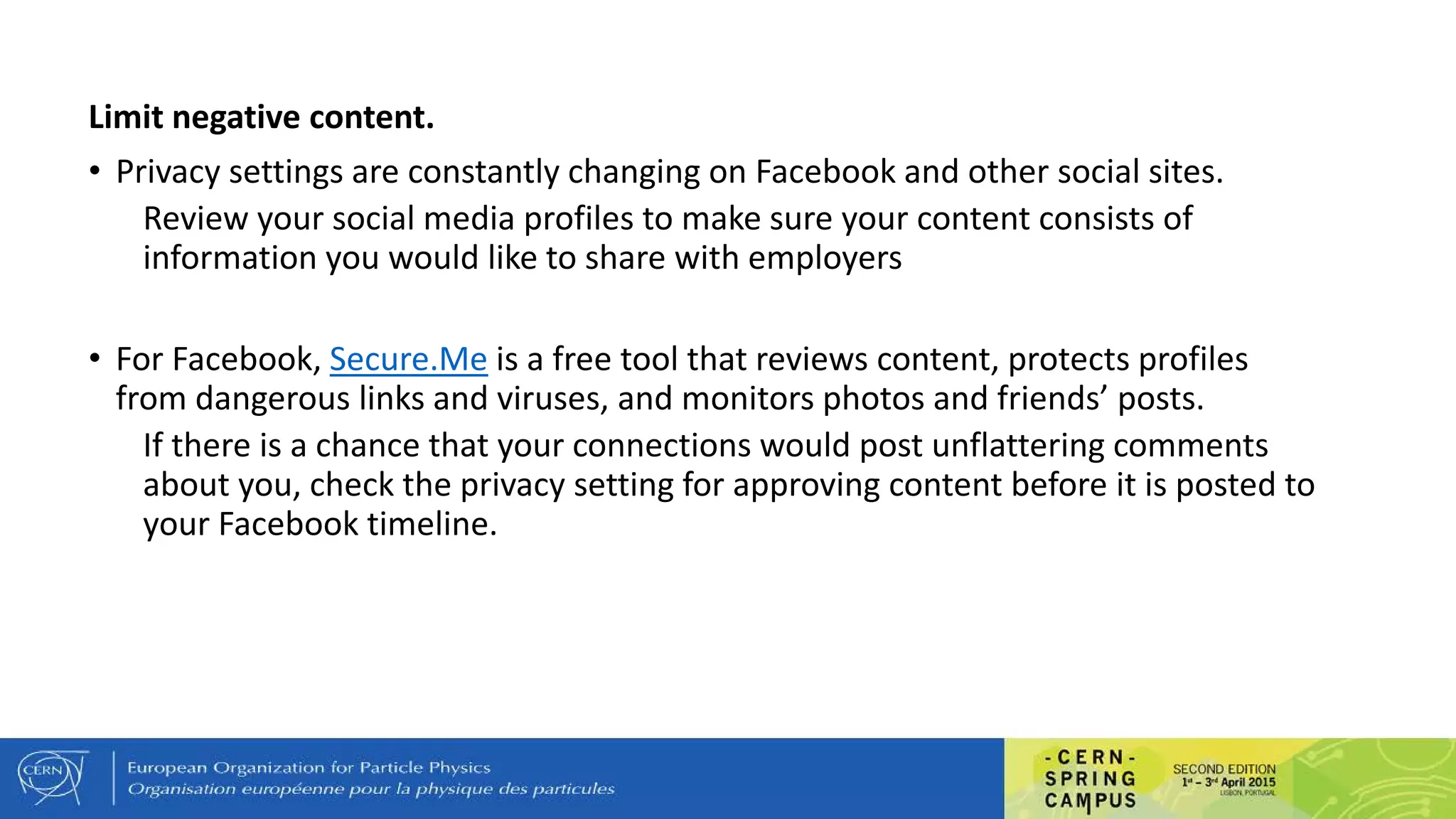 Limit negative content.
• Privacy settings are constantly changing on Facebook and other social sites.
Review your social media profiles to make sure your content consists of
information you would like to share with employers
• For Facebook, Secure.Me is a free tool that reviews content, protects profiles
from dangerous links and viruses, and monitors photos and friends’ posts.
If there is a chance that your connections would post unflattering comments
about you, check the privacy setting for approving content before it is posted to
your Facebook timeline.
 