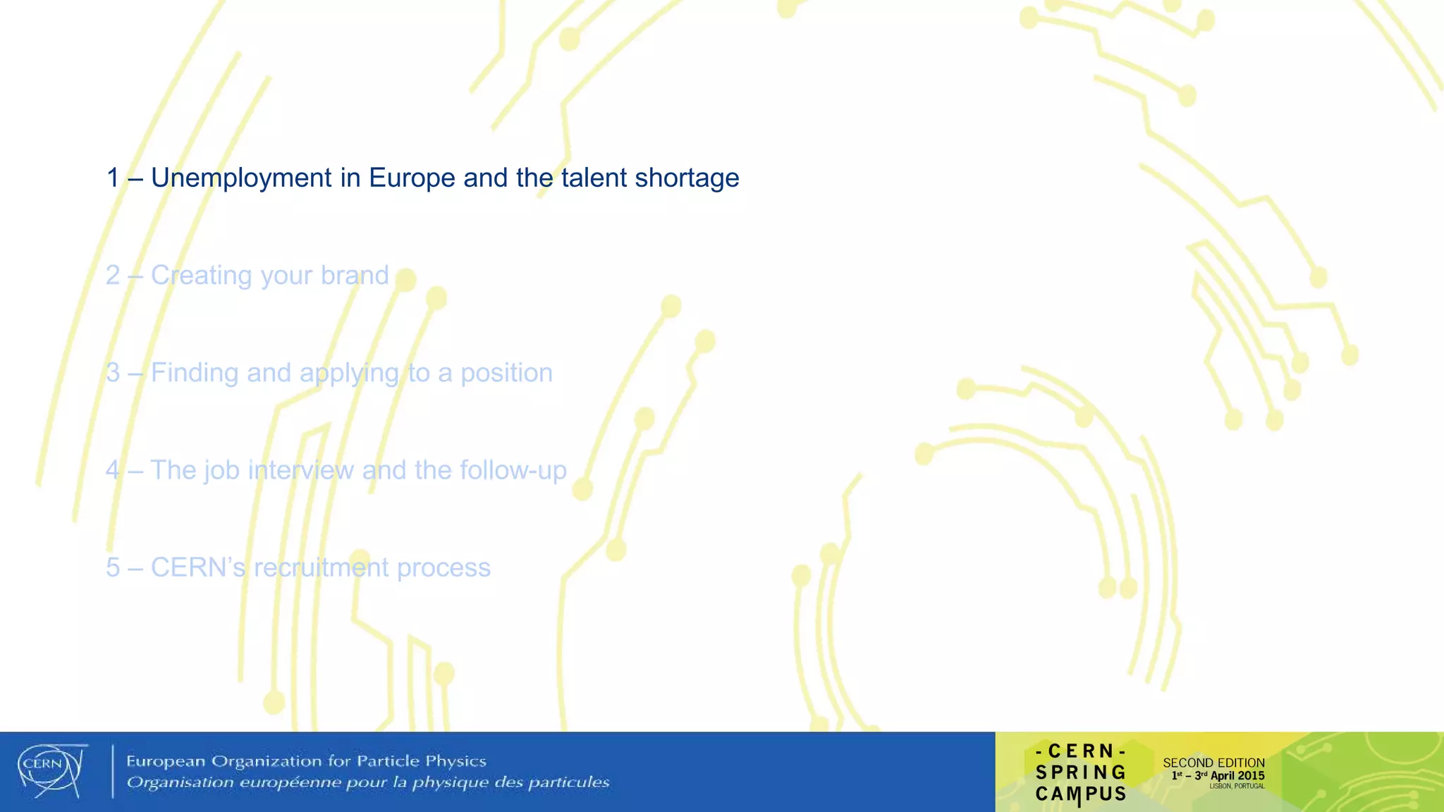1 – Unemployment in Europe and the talent shortage
2 – Creating your brand
3 – Finding and applying to a position
4 – The job interview and the follow-up
5 – CERN’s recruitment process
 