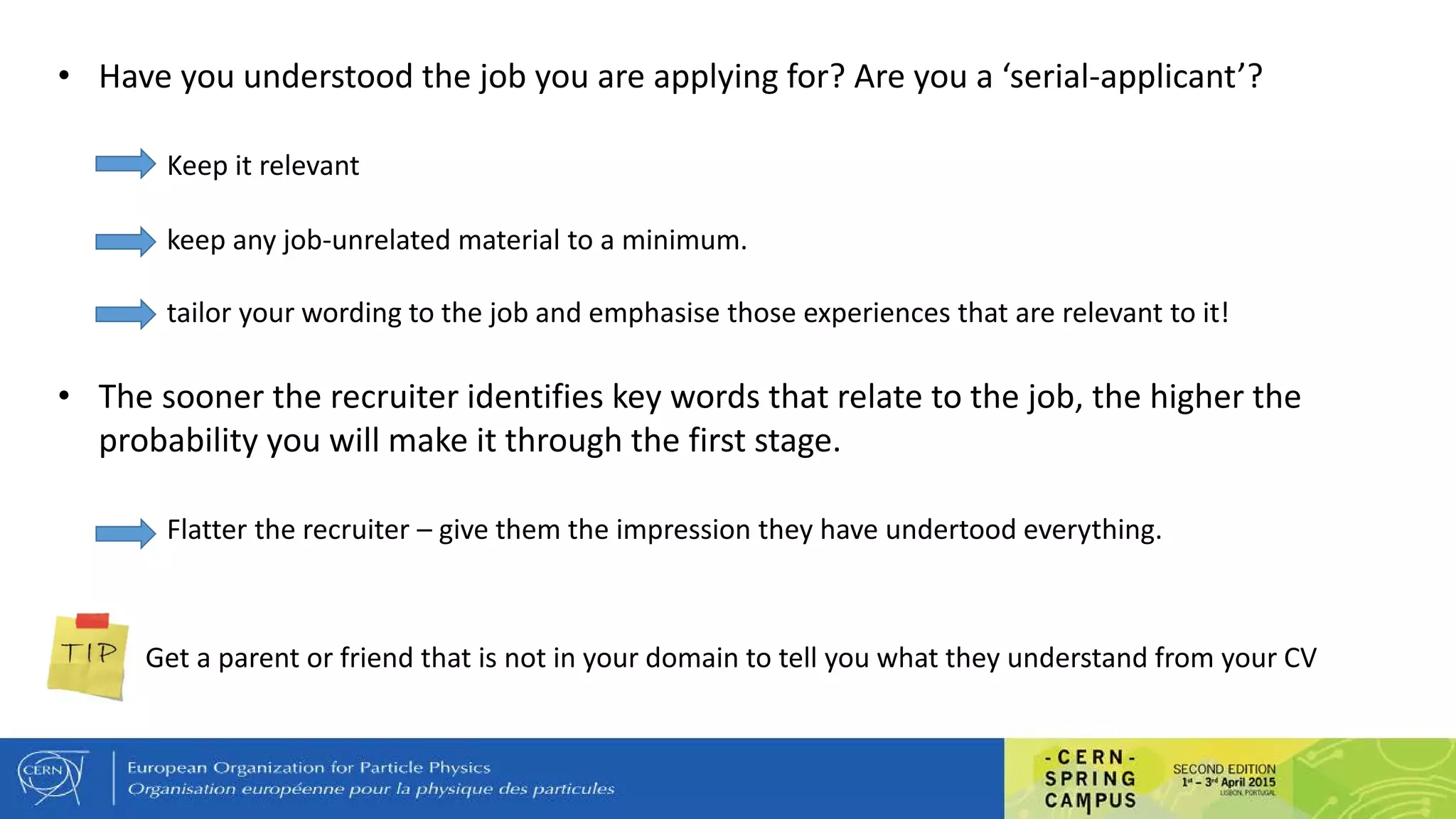 • Have you understood the job you are applying for? Are you a ‘serial-applicant’?
Keep it relevant
keep any job-unrelated material to a minimum.
tailor your wording to the job and emphasise those experiences that are relevant to it!
• The sooner the recruiter identifies key words that relate to the job, the higher the
probability you will make it through the first stage.
Flatter the recruiter – give them the impression they have undertood everything.
Get a parent or friend that is not in your domain to tell you what they understand from your CV
 