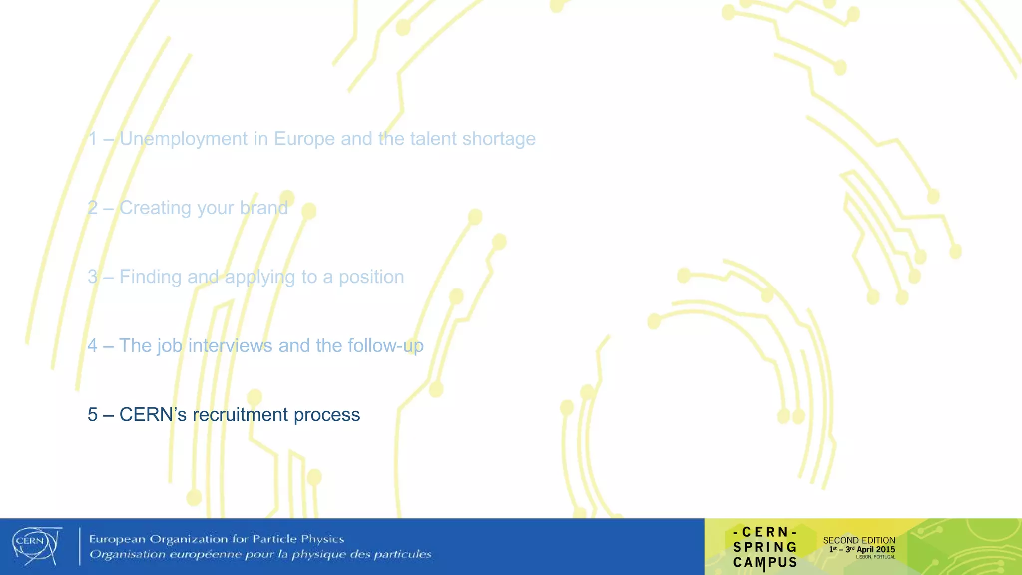 1 – Unemployment in Europe and the talent shortage
2 – Creating your brand
3 – Finding and applying to a position
4 – The job interviews and the follow-up
5 – CERN’s recruitment process
 
