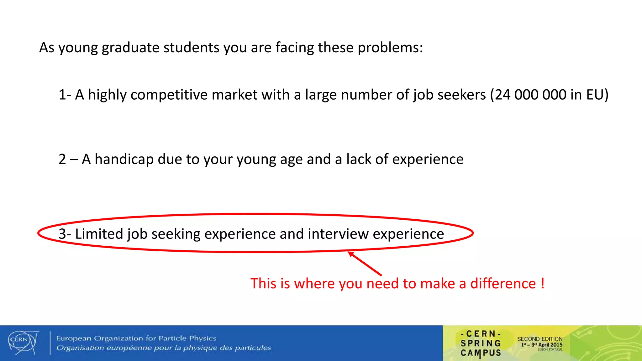 As young graduate students you are facing these problems:
1- A highly competitive market with a large number of job seekers (24 000 000 in EU)
2 – A handicap due to your young age and a lack of experience
3- Limited job seeking experience and interview experience
This is where you need to make a difference !
 