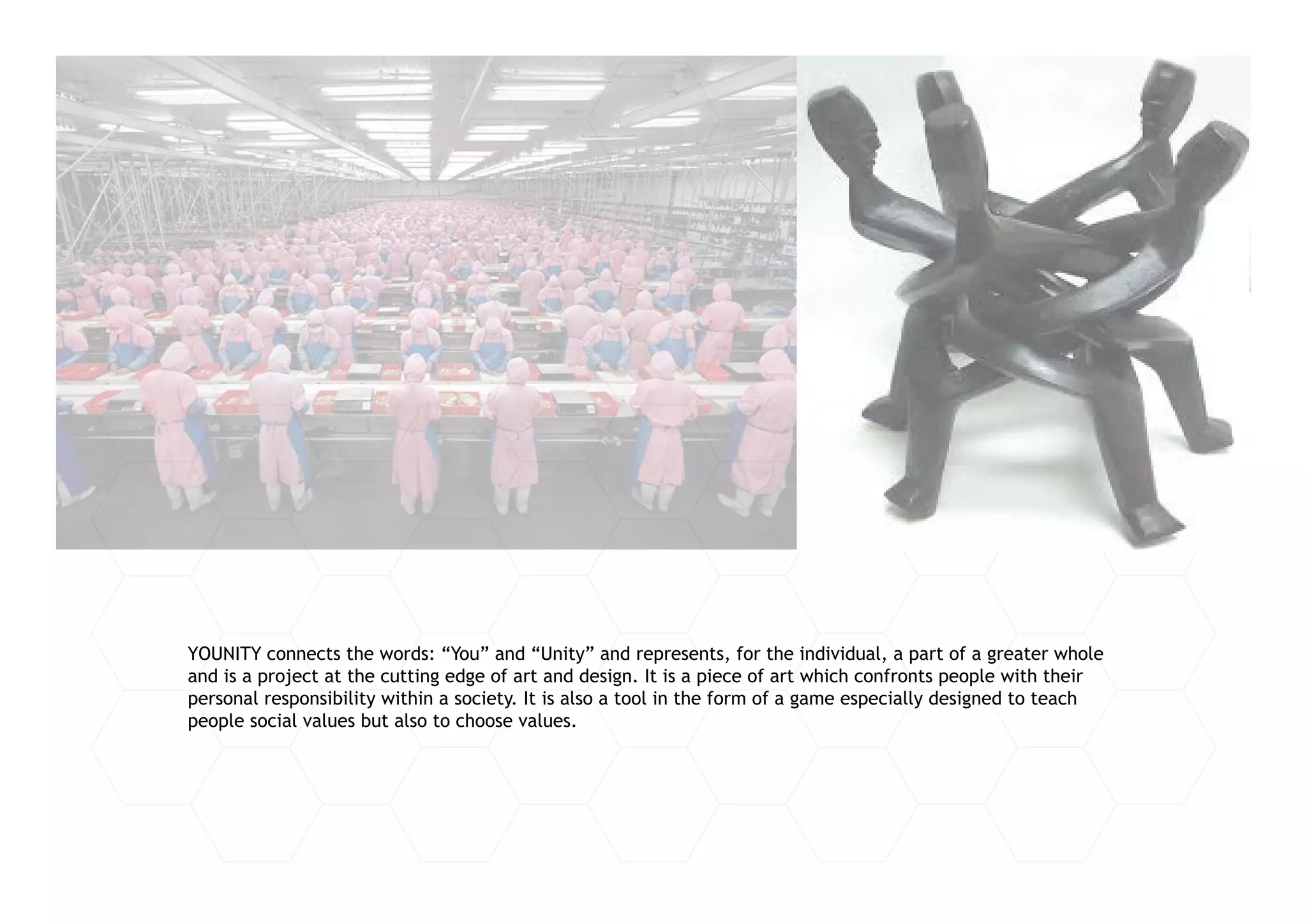 YOUNITY connects the words: “You” and “Unity” and represents, for the individual, a part of a greater whole
and is a project at the cutting edge of art and design. It is a piece of art which confronts people with their
personal responsibility within a society. It is also a tool in the form of a game especially designed to teach
people social values but also to choose values.
 