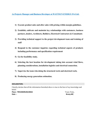 As Projects Manager and Business Developer at WATTSUN ENERGY Pvt Ltd:
1) Execute product sales and after sales with pricing within margin guidelines.
2) Establish, cultivate and maintain key relationships with customers, business
partners, dealers, Architects, Builders, Electrical Contractors & Consultants
3) Providing technical support to the project development team and training of
staff
4) Respond to the customer inquiries regarding technical aspects of products
including performance and specification requirement
5) Go for feasibility study.
6) Selecting the best location for development taking into account wind flows,
planning considerations, installation logistics and electrical connection.
7) Supervise the team who doing the structural work and electrical work.
8) Producing energy generation estimation.
DECLARATION:
I hereby declare that all the information furnished above is true to the best of my knowledge and
belief.
Place : TRIVANDRUM,INDIA Yours Truly,
Date : Brony.MC
 