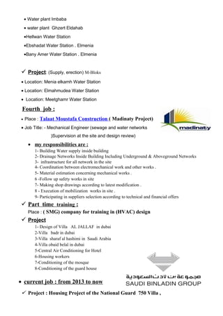 • Water plant Imbaba
• water plant Ghzert Eldahab
•Hellwan Water Station
•Ebshadat Water Station . Elmenia
•Bany Amer Water Station . Elmenia
 Project: (Supply, erection) M-Bloks
• Location: Menia elkamh Water Station
• Location: Elmahmudea Water Station
• Location: Meetghamr Water Station
Fourth job :
• Place : Talaat Moustafa Construction ( Madinaty Project)
• Job Title: - Mechanical Engineer (sewage and water networks
)Supervision at the site and design review)
• my responsibilities are :
1- Building Water supply inside building
2- Drainage Networks Inside Building Including Underground & Aboveground Networks
3- infrastructure for all network in the site
4- Coordination between electromechanical work and other works .
5- Material estimation concerning mechanical works .
6 -Follow up safety works in site
7- Making shop drawings according to latest modification .
8 - Execution of mobilization works in site .
9- Participating in suppliers selection according to technical and financial offers
 Part time training :
Place : ( SMG) company for training in (HVAC) design
 Project
1- Design of Villa AL JALLAF in dubai
2-Villa badr in dubai
3-Villa sharaf al hashimi in Saudi Arabia
4-Villa obaid belal in dubai
5-Central Air Conditioning for Hotel
6-Housing workers
7-Conditioning of the mosque
8-Conditioning of the guard house
• current job : from 2013 to now
 Project : Housing Project of the National Guard 750 Villa ,
 