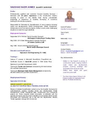 NAUSHAD NAZIR AHMED QUANTITY SURVEYOR Page - 1 - 
Profile:
Professionally qualified and customer focused Quantity Surveyor /
Estimator with 29 years’ experience in the Construction industry
including 6 years in the Middle East having considerable
knowledge & experience of Quantity Surveying of numerous
building & infra-structure projects.
Responsible for Estimation & Quantifications of many projects including
mixed use developments, Retail Developments, Hotels, Residential,
Infrastructure and Commercial projects. Ability to work under challenging
situations to meet the tough deadlines
Employment Synopsis:
September 2013 Till Date Senior Quantity Surveyor,
Al-Khayyat Contracting & Trading Qatar.
May 2008 - 2013 Date Measurement Quantity Surveyor,
Al Futtaim Carillion, UAE
May 1986 – March 2008 Municipal Engineer
Murud Janjira Municipal Council
Education and Qualifications:
Diploma in Civil Engineering (Yr. 1985)
Trainings:-
Various IT courses in Microsoft Excel/Word, PowerPoint etc.
Certificate Course in AutoCAD passed in 1994 (Data Plus)
Diploma in Local Self Government. LSGD.
Training for Tender and Contract conducted by All India Institute
Of Local Self Government.
Training for Municipal Solid Waste Management conducted by
All India Institute of Local Self Government.
Employment History:
September 2013 till date
SENIOR QUANTITY SURVEYOR @
AL-KHAYYAT CONTRACTING & TRADING ,DOHA QATAR.
Review of detailed Quantification carried out by the Quantity Surveyors for
multi-disciplinary projects including mixed use developments, Retail
Developments, Hotels, Residential villas, Infrastructure and Commercial
projects etc. Study complete tender documents, co-ordination with the
Quantity Surveyors and Document Controllers to incorporate all the Tender
Documents and Submission are in line with the requirements. Review
Tender appraisal, arrange QS’s for site visit.
Current Position:
Quantity Surveyor Level-1
Year of birth:
1966
Nationality: Indian
Languages:
English/ Hindi / Urdu
Contact Details:
Email – naushadchogle@gmail.com
Mobile – 00974-50323085
Key Achievements:
* Skilled in Qty.Takeoff & pricing of
construction works ranging medium
scale mixed use development
projects involving buildings and
associated infra-structure works
* Skilled team leader and good
coach for junior staff.
* Two time Value Award. Winner in Al-
Futtaim Carillion for dedicated hard
work &, Professional Delivery
 