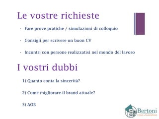 Le vostre richieste
- Fare prove pratiche / simulazioni di colloquio
- Consigli per scrivere un buon CV
- Incontri con persone realizzatisi nel mondo del lavoro
I vostri dubbi
1) Quanto conta la sincerità?
2) Come migliorare il brand attuale?
3) AOB
 
