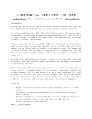 PROFESSIONAL SERVICES ENGINEER
www.bodylabs.com | 7 West 18th St., 7th Floor, New York, NY 10011 | jobs@bodylabs.com
DESCRIPTION
At Body Labs, we are building a software platform that can understand bodies, how they
move, and how people's body shape vary across the population, and across their life.
Up until now, understanding of body shapes has been done in an ad -hoc manner, such as
that of a tailor who understands how to measure so that the clothes will fit. With the arrival
of widely available 3d cameras and depth sensors, that understanding can becom e
quantitative, statistical, and automated.
To this end, Body Labs has constructed the world's most so phisticated, data-driven, digital
model of human shape and pose. Our algorithms are the result of 8 years of scientif ic
research drawing from the fields of computer vision, machine learning and robotics. We
can model accurately how individuals fit within p articular sub-populations, including
those poorly served by existing methods, such as plus -sized, petites, uncommon foot
shapes, etc.
We work closely with apparel and equipment companies to help them better understand
and visualize their target consumers' body shapes and motions, and improve their design -
to-manufacturing workflows.
We are looking for a Professional Services Engineer who can focus on deliver ing our
software services / consulting business. We are particular ly interested in someone with
sufficient technical skills to be able to quickly get up to speed on developer - level tools
and capabilities in order to both deliver current consulting work, and also train and on -
board new professional services engineers. You should be able to work in a fast -paced,
collaborative environment with customers and colleagues from different disciplines.
THE ROLE
 Rapidly learn how to use tools in their current state to help deliver on consulting
contracts
 On-boarding and mentoring professional services staff, including training on
internal tool sets
 Working with Director of Product and VP of Engineer ing (and engineer ing teams)
to more specifically define customer and staff needs with regard to
features/functions of products and tools
BASIC QUALIFI CATI ONS
 