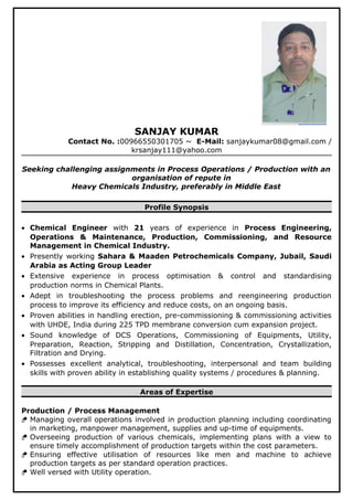 SANJAY KUMAR
Contact No. :00966550301705 ~ E-Mail: sanjaykumar08@gmail.com /
krsanjay111@yahoo.com
Seeking challenging assignments in Process Operations / Production with an
organisation of repute in
Heavy Chemicals Industry, preferably in Middle East
Profile Synopsis
• Chemical Engineer with 21 years of experience in Process Engineering,
Operations & Maintenance, Production, Commissioning, and Resource
Management in Chemical Industry.
• Presently working Sahara & Maaden Petrochemicals Company, Jubail, Saudi
Arabia as Acting Group Leader
• Extensive experience in process optimisation & control and standardising
production norms in Chemical Plants.
• Adept in troubleshooting the process problems and reengineering production
process to improve its efficiency and reduce costs, on an ongoing basis.
• Proven abilities in handling erection, pre-commissioning & commissioning activities
with UHDE, India during 225 TPD membrane conversion cum expansion project.
• Sound knowledge of DCS Operations, Commissioning of Equipments, Utility,
Preparation, Reaction, Stripping and Distillation, Concentration, Crystallization,
Filtration and Drying.
• Possesses excellent analytical, troubleshooting, interpersonal and team building
skills with proven ability in establishing quality systems / procedures & planning.
Areas of Expertise
Production / Process Management
 Managing overall operations involved in production planning including coordinating
in marketing, manpower management, supplies and up-time of equipments.
 Overseeing production of various chemicals, implementing plans with a view to
ensure timely accomplishment of production targets within the cost parameters.
 Ensuring effective utilisation of resources like men and machine to achieve
production targets as per standard operation practices.
 Well versed with Utility operation.
 