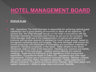 STATUS PLAN
 GM : Operations The Hotel Manager is responsible for achieving optimal guest
satisfaction and a good working environment to attain all set objectives. To
achieve this, the Hotel Manager should run the hotel in accordance with the
Standard Operating Procedures and Policies as set out by the company. The
Hotel Manager shall see to the implementation of optimal and attractive
products and services required to address the hotel’s target groups, based on
pre-agreed marketing plans and budgets. The Hotel Manager shall ensure the
correct production and distribution of information and promotion materials as
agreed to. Handling complaints, in the resort. Other reliable to the above
mentioned, tasks in order of the executive; Handing over opinions and beliefs,
decisions etc. to the executives; Leading various internal and external
meetings; Supervise the fulfillment of the regulations of the employment
legalization, Occupational Health & Safety Act, regulations and other legal
requirements Correct use of Company's corporate identity. Maintain contacts
with public authorities Highly managerial capacities • Highly organized and
efficient individual • Pro-active and result driven Flexible • Both team player and
captain (hands-on) • Ability to adapt vision and proven flexibility
 