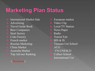  International Market Sale
 Advertising
 Travel Guide Book
 Beer Companies
 Steel factory
 Coke Factory
 French market
 Russian Marketing
 China Market
 Australia Market
 Trip Adviser Ranking
(Brochures)
 European market
 Video Clip
 Local TV Station
 News Paper
 Radio
 Tourist Fair
 BIS & IS
 Vietnam Uni School
 ACG
 VN-UNESCO
 Collect School
 International Uni
 
