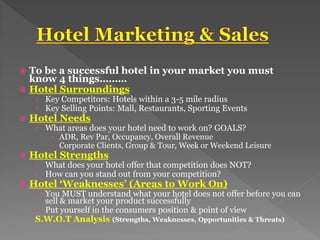 To be a successful hotel in your market you must
know 4 things………
 Hotel Surroundings
› Key Competitors: Hotels within a 3-5 mile radius
› Key Selling Points: Mall, Restaurants, Sporting Events
 Hotel Needs
› What areas does your hotel need to work on? GOALS?
 ADR, Rev Par, Occupancy, Overall Revenue
 Corporate Clients, Group & Tour, Week or Weekend Leisure
 Hotel Strengths
› What does your hotel offer that competition does NOT?
› How can you stand out from your competition?
 Hotel ‘Weaknesses’ (Areas to Work On)
› You MUST understand what your hotel does not offer before you can
sell & market your product successfully
› Put yourself in the consumers position & point of view
S.W.O.T Analysis (Strengths, Weaknesses, Opportunities & Threats)
 