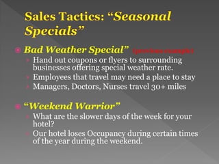  Bad Weather Special” (previous example)
› Hand out coupons or flyers to surrounding
businesses offering special weather rate.
› Employees that travel may need a place to stay
› Managers, Doctors, Nurses travel 30+ miles
 “Weekend Warrior”
› What are the slower days of the week for your
hotel?
› Our hotel loses Occupancy during certain times
of the year during the weekend.
 