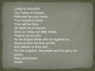 LORD’S PRAYER
Our Father in heaven,
Hallowed be your name,
Your kingdom come,
Your will be done,
On earth as in heaven.
Give us today our daily bread,
Forgive us our sins
As we forgive those who sin against us.
Save us from the time of trial,
And deliver us from evil.
For the kingdom, the power and the glory are
yours,
Now and forever
Amen
 