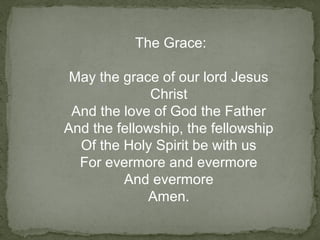 The Grace:
May the grace of our lord Jesus
Christ
And the love of God the Father
And the fellowship, the fellowship
Of the Holy Spirit be with us
For evermore and evermore
And evermore
Amen.
 