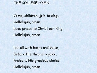 THE COLLEGE HYMN
Come, children, join to sing,
Hallelujah, amen.
Loud praise to Christ our King,
Hallelujah, amen.
Let all with heart and voice,
Before His throne rejoice.
Praise is His gracious choice.
Hallelujah, amen.
 