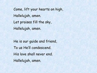 Come, lift your hearts on high,
Hallelujah, amen.
Let praises fill the sky,
Hallelujah, amen.
He is our guide and friend,
To us He’ll condescend.
His love shall never end.
Hallelujah, amen.
 