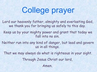 College prayer
Lord our heavenly father, almighty and everlasting God,
we thank you for bringing us safely to this day.
Keep us by your mighty power and grant that today we
fall into no sin.
Neither run into any kind of danger, but lead and govern
us in all things.
That we may always do what is righteous in your sight.
Through Jesus Christ our lord,
Amen.
 
