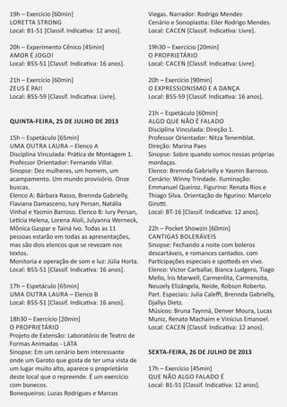 19h – Exercício [60min]
LORETTA STRONG
Local: B1-51 [Classif. Indica va: 12 anos].
20h – Experimento Cênico [45min]
AMOR É JOGO!
Local: BSS-51 [Classif. Indica va: 16 anos].
21h – Exercício [60min]
ZEUS É PAI!
Local: BSS-59 [Classif. Indica va: Livre].
QUINTA-FEIRA, 25 DE JULHO DE 2013
15h – Espetáculo [65min]
UMA OUTRA LAURA – Elenco A
Disciplina Vinculada: Prá ca de Montagem 1.
Professor Orientador: Fernando Villar.
Sinopse: Dez mulheres, um homem, um
acampamento. Um mundo provisório. Onze
buscas.
Elenco A: Bárbara Rasso, Brennda Gabrielly,
Flaviana Damasceno, Iury Persan, Natália
Vinhal e Yasmin Barroso. Elenco B: Iury Persan,
Le cia Helena, Lorena Aloli, Julyanna Werneck,
Mônica Gaspar e Tainá Ivo. Todas as 11
pessoas estarão em todas as apresentações,
mas são dois elencos que se revezam nos
textos.
Monitoria e operação de som e luz: Júlia Horta.
Local: BSS-51 [Classif. Indica va: 16 anos].
17h – Espetáculo [65min]
UMA OUTRA LAURA – Elenco B
Local: BSS-51 [Classif. Indica va: 16 anos].
18h30 – Exercício [20min]
O PROPRIETÁRIO
Projeto de Extensão: Laboratório de Teatro de
Formas Animadas - LATA
Sinopse: Em um cenário bem interessante
onde um Garoto que gosta de ter uma vista de
um lugar muito alto, aparece o proprietário
deste local que o repreende. É um exercício
com bonecos.
Bonequeiros: Lucas Rodrigues e Marcos
Viegas. Narrador: Rodrigo Mendes
Cenário e Sonoplas a: Eiler Rodrigo Mendes.
Local: CACEN [Classif. Indica va: Livre].
19h30 – Exercício [20min]
O PROPRIETÁRIO
Local: CACEN [Classif. Indica va: Livre].
20h – Exercício [90min]
O EXPRESSIONISMO E A DANÇA
Local: BSS-59 [Classif. Indica va: 16 anos].
21h – Espetáculo [60min]
ALGO QUE NÃO É FALADO
Disciplina Vinculada: Direção 1.
Professor Orientador: Nitza Tenemblat.
Direção: Marina Paes
Sinopse: Sobre quando somos nossas próprias
mordaças.
Elenco: Brennda Gabrielly e Yasmin Barroso.
Cenário: Winny Trindade. Iluminação:
Emmanuel Queiroz. Figurino: Renata Rios e
Thiago Silva. Orientação de ﬁgurino: Marcelo
Giro .
Local: BT-16 [Classif. Indica va: 12 anos].
22h – Pocket Showzin [60min]
CANTIGAS BOLERÁVEIS
Sinopse: Fechando a noite com boleros
descartáveis, e romances cantados. com
Par cipações especiais e spo eds en vivo.
Elenco: Victor Carballar, Bianca Ludgero, Tiago
Mello, Íris Marwell, Carmenlita, Carmensita,
Neuzely Elizângela, Neide, Robson Roberto.
Part. Especiais: Julia Caleﬃ, Brennda Gabrielly,
Djallys Dietz.
Músicos: Bruna Taynná, Denver Moura, Lucas
Muniz, Renato Machaim e Vinícius Emanoel.
Local: CACEN [Classif. Indica va: 12 anos].
SEXTA-FEIRA, 26 DE JULHO DE 2013
17h – Exercício [45min]
QUE NÃO ALGO FALADO É
Local: B1-51 [Classif. Indica va: 12 anos].
 