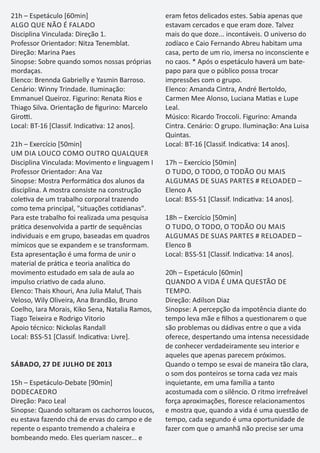 21h – Espetáculo [60min]
ALGO QUE NÃO É FALADO
Disciplina Vinculada: Direção 1.
Professor Orientador: Nitza Tenemblat.
Direção: Marina Paes
Sinopse: Sobre quando somos nossas próprias
mordaças.
Elenco: Brennda Gabrielly e Yasmin Barroso.
Cenário: Winny Trindade. Iluminação:
Emmanuel Queiroz. Figurino: Renata Rios e
Thiago Silva. Orientação de ﬁgurino: Marcelo
Giro .
Local: BT-16 [Classif. Indica va: 12 anos].
21h – Exercício [50min]
UM DIA LOUCO COMO OUTRO QUALQUER
Disciplina Vinculada: Movimento e linguagem I
Professor Orientador: Ana Vaz
Sinopse: Mostra Performá ca dos alunos da
disciplina. A mostra consiste na construção
cole va de um trabalho corporal trazendo
como tema principal, "situações co dianas".
Para este trabalho foi realizada uma pesquisa
prá ca desenvolvida a par r de sequências
individuais e em grupo, baseadas em quadros
mímicos que se expandem e se transformam.
Esta apresentação é uma forma de unir o
material de prá ca e teoria analí ca do
movimento estudado em sala de aula ao
impulso cria vo de cada aluno.
Elenco: Thais Khouri, Ana Julia Maluf, Thais
Veloso, Wily Oliveira, Ana Brandão, Bruno
Coelho, Iara Morais, Kiko Sena, Natalia Ramos,
Tiago Teixeira e Rodrigo Vitorio
Apoio técnico: Nickolas Randall
Local: BSS-51 [Classif. Indica va: Livre].
SÁBADO, 27 DE JULHO DE 2013
15h – Espetáculo-Debate [90min]
DODECAEDRO
Direção: Paco Leal
Sinopse: Quando soltaram os cachorros loucos,
eu estava fazendo chá de ervas do campo e de
repente o espanto tremendo a chaleira e
bombeando medo. Eles queriam nascer... e
eram fetos delicados estes. Sabia apenas que
estavam cercados e que eram doze. Talvez
mais do que doze... incontáveis. O universo do
zodíaco e Caio Fernando Abreu habitam uma
casa, perto de um rio, imersa no inconsciente e
no caos. * Após o espetáculo haverá um bate-
papo para que o público possa trocar
impressões com o grupo.
Elenco: Amanda Cintra, André Bertoldo,
Carmen Mee Alonso, Luciana Ma as e Lupe
Leal.
Músico: Ricardo Troccoli. Figurino: Amanda
Cintra. Cenário: O grupo. Iluminação: Ana Luisa
Quintas.
Local: BT-16 [Classif. Indica va: 14 anos].
17h – Exercício [50min]
O TUDO, O TODO, O TODÃO OU MAIS
ALGUMAS DE SUAS PARTES # RELOADED –
Elenco A
Local: BSS-51 [Classif. Indica va: 14 anos].
18h – Exercício [50min]
O TUDO, O TODO, O TODÃO OU MAIS
ALGUMAS DE SUAS PARTES # RELOADED –
Elenco B
Local: BSS-51 [Classif. Indica va: 14 anos].
20h – Espetáculo [60min]
QUANDO A VIDA É UMA QUESTÃO DE
TEMPO.
Direção: Adilson Diaz
Sinopse: A percepção da impotência diante do
tempo leva mãe e ﬁlhos a ques onarem o que
são problemas ou dádivas entre o que a vida
oferece, despertando uma intensa necessidade
de conhecer verdadeiramente seu interior e
aqueles que apenas parecem próximos.
Quando o tempo se esvai de maneira tão clara,
o som dos ponteiros se torna cada vez mais
inquietante, em uma família a tanto
acostumada com o silêncio. O ritmo irrefreável
força aproximações, ﬂoresce relacionamentos
e mostra que, quando a vida é uma questão de
tempo, cada segundo é uma oportunidade de
fazer com que o amanhã não precise ser uma
 