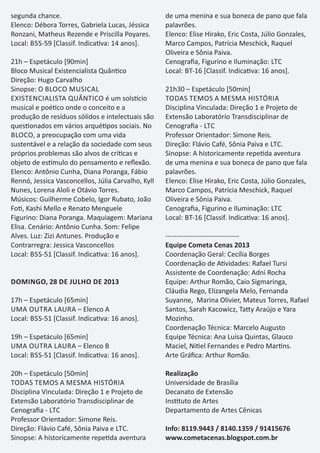 segunda chance.
Elenco: Débora Torres, Gabriela Lucas, Jéssica
Ronzani, Matheus Rezende e Priscilla Poyares.
Local: BSS-59 [Classif. Indica va: 14 anos].
21h – Espetáculo [90min]
Bloco Musical Existencialista Quân co
Direção: Hugo Carvalho
Sinopse: O BLOCO MUSICAL
EXISTENCIALISTA QUÂNTICO é um sols cio
musical e poé co onde o conceito e a
produção de resíduos sólidos e intelectuais são
ques onados em vários arqué pos sociais. No
BLOCO, a preocupação com uma vida
sustentável e a relação da sociedade com seus
próprios problemas são alvos de crí cas e
objeto de es mulo do pensamento e reﬂexão.
Elenco: Antônio Cunha, Diana Poranga, Fábio
Rennó, Jessica Vasconcellos, Júlia Carvalho, Kyll
Nunes, Lorena Aloli e Otávio Torres.
Músicos: Guilherme Cobelo, Igor Rubato, João
Fo , Kashi Mello e Renato Menguele
Figurino: Diana Poranga. Maquiagem: Mariana
Elisa. Cenário: Antônio Cunha. Som: Felipe
Alves. Luz: Zizi Antunes. Produção e
Contrarregra: Jessica Vasconcellos
Local: BSS-51 [Classif. Indica va: 16 anos].
DOMINGO, 28 DE JULHO DE 2013
17h – Espetáculo [65min]
UMA OUTRA LAURA – Elenco A
Local: BSS-51 [Classif. Indica va: 16 anos].
19h – Espetáculo [65min]
UMA OUTRA LAURA – Elenco B
Local: BSS-51 [Classif. Indica va: 16 anos].
20h – Espetáculo [50min]
TODAS TEMOS A MESMA HISTÓRIA
Disciplina Vinculada: Direção 1 e Projeto de
Extensão Laboratório Transdisciplinar de
Cenograﬁa - LTC
Professor Orientador: Simone Reis.
Direção: Flávio Café, Sônia Paiva e LTC.
Sinopse: A historicamente repe da aventura
de uma menina e sua boneca de pano que fala
palavrões.
Elenco: Elise Hirako, Eric Costa, Júlio Gonzales,
Marco Campos, Patrícia Meschick, Raquel
Oliveira e Sônia Paiva.
Cenograﬁa, Figurino e Iluminação: LTC
Local: BT-16 [Classif. Indica va: 16 anos].
21h30 – Espetáculo [50min]
TODAS TEMOS A MESMA HISTÓRIA
Disciplina Vinculada: Direção 1 e Projeto de
Extensão Laboratório Transdisciplinar de
Cenograﬁa - LTC
Professor Orientador: Simone Reis.
Direção: Flávio Café, Sônia Paiva e LTC.
Sinopse: A historicamente repe da aventura
de uma menina e sua boneca de pano que fala
palavrões.
Elenco: Elise Hirako, Eric Costa, Júlio Gonzales,
Marco Campos, Patrícia Meschick, Raquel
Oliveira e Sônia Paiva.
Cenograﬁa, Figurino e Iluminação: LTC
Local: BT-16 [Classif. Indica va: 16 anos].
--------------------------------
Equipe Cometa Cenas 2013
Coordenação Geral: Cecília Borges
Coordenação de A vidades: Rafael Tursi
Assistente de Coordenação: Adni Rocha
Equipe: Arthur Romão, Caio Sigmaringa,
Cláudia Rego, Elizangela Melo, Fernanda
Suyanne, Marina Olivier, Mateus Torres, Rafael
Santos, Sarah Kacowicz, Ta y Araújo e Yara
Mozinho.
Coordenação Técnica: Marcelo Augusto
Equipe Técnica: Ana Luísa Quintas, Glauco
Maciel, Ni el Fernandes e Pedro Mar ns.
Arte Gráﬁca: Arthur Romão.
Realização
Universidade de Brasília
Decanato de Extensão
Ins tuto de Artes
Departamento de Artes Cênicas
Info: 8119.9443 / 8140.1359 / 91415676
www.cometacenas.blogspot.com.br
 