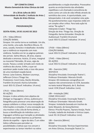 56º COMETA CENAS
Mostra Semestral de Artes Cênicas da UnB
19 a 28 de Julho de 2013
Universidade de Brasília | Ins tuto de Artes |
Depto de Artes Cênicas
PROGRAMAÇÃO
SEXTA-FEIRA, 19 DE JULHO DE 2013
17h – Vídeo [09min]
COAÇÃO BANAL
Sinopse: Um sonho torna-se realidade. Um dia,
uma mente, uma ação. Bonifácio Moura, 31
anos, casado, honesto e trabalhador. Acredita
que a violência se responde com mais
violência. Faná co em ler as páginas policiais
dos jornais. Salma Moura, 28 anos, esposa
dedicada e amorosa. Acácio, 23 anos, marginal
ou inocente? Reinaldo, 26 anos, vigia da
escola. Passou a andar armado com medo da
violência dos alunos. Enﬁm, o que vai
acontecer pode mudar tudo, e isso não passa
de uma inevitável coação banal.
Elenco: Laise Esteves, Wadson Lourenço,
Jeﬀerson Cirino e Thiago Vaz.
Produtores: Carol Costa, Danilo Almeida,
Franklim Drumond e Karina Schneider.
Local: BSS-51 [Classif. Indica va: 14 anos].
17h15 – Vídeo [06min]
RE-AÇÕES
Sinopse: A obra ar s ca tem obje vo de
dialogar as linguagens: cênica, audiovisual e
fotográﬁca para provocar uma observação do
espaço co diano e cri car nossa recepção de
informações e emoções. É uma concepção que
visa mostrar o dia a dia de forma direta, e
busca a iden ﬁcação do indivíduo com a
linguagem ar s ca que transpõe as a vidades
ro neiras que todos fazemos ou já ﬁzemos
diante do espelho -- signo da obra. É um vídeo
lúdico-reﬂexivo para perceber as
possibilidades cria vas que nos cercam e
experimentar ou tentar interferir na ro na
possibilitando a criação dramá ca. Provoca vo
quanto ao enrijecimento das a vidades
repe vas e um chamado à consciência do
outro como um ciclo de vida inﬁndo através da
semió ca das cores. A oportunidade, caro
telespectador, é de você completar esta ação.
Há ques onamentos cujas respostas estão em
um simples olhar crí co. Para toda ação há
várias "Re-ações"!
Intérprete-Criador: Thiago Vaz.
Direção de Arte: Thiago Vaz. Direção de
Fotograﬁa: Karina Schneider. Direção de
Audiovisual: Franklim Drumond
Local: BSS-51 [Classif. Indica va: 14 anos]
.
17h30 – Vídeo [09min]
COAÇÃO BANAL
Local: BSS-51 [Classif. Indica va: 14 anos].
17h45 – Vídeo [06min]
RE-AÇÕES
Local: BSS-51 [Classif. Indica va: 14 anos].
18h – Exercício [30h]
WOYZECK
Disciplina Vinculada: Encenação Teatral 1.
Professor Orientador: Marcelo Giro .
Sinopse: 04 instalacoes cenograﬁcas em
espacos não convencionais no CEN, baseadas
no texto teatral Woyzeck, de G. Buchner.
Local: CEN [Classif. Indica va: Livre].
18h – Instalação [30h]
COME ERVILHAS?
Disciplina Vinculada: Encenação Teatral 1.
Professor Orientador: Marcelo Giro .
Sinopse: Instalacão baseada em trechos do
texto Woyzeck, de Georg Büchner.
Elenco: Priscilla Poyares, Taynara Araújo, Paula
Furtado, Isabella de Andrade e Vinícius Lopes.
Local: B1-16 [Classif. Indica va: Livre].
18h – Exercício [80min]
NOAH
Disciplina Vinculada: Técnicas Experimentais
em Artes Cênicas, Encenação Teatral 2 e
 