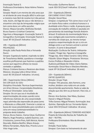 Encenação Teatral 3.
Professora Orientadora: Kaise Helena Teixeira
Ribeiro.
Sinopse: Noah é um menino de oito anos que
se vê diante de uma situação di cil e acha que
a maneira mais fácil de resolve-la é não pensar
nela. Assim, ele foge de casa e não demora a
encontrar uma loja de brinquedos mágica que
tem como dono um velho peculiar.
Elenco: Maysa Carvalho, Nickholas Randall,
Bruna Soares e Cristhian Cantarino.
Figurinos e Maquiagem: Encenação Teatral 2.
Cenograﬁa e Iluminação: Encenação Teatral 3.
Local: BT-16 [Classif. Indica va: Livre].
19h – Espetáculo [60min]
PALHAÇO(S)
Direção: João Paulo Porto Dias e Fernanda
Pacini.
Sinopse: Espetáculo teatral, inspirado na obra
de Timochenco Wehbi, ques ona e inves ga
escolhas proﬁssionais que fazemos e padrões
sociais que seguimos alheios às nossas
vontades e ap dões.
Elenco: Cris ano Gomes e Reverson dos Anjos.
Músicos: Jesuway Leão e Omar Amor.
Local: B1-59 [Classif. Indica va: 14 anos].
20h – Experimento Cênico [40min]
DA COR QUE EU SOU
Disciplina Vinculada: Técnicas Experimentais
em Artes Cênicas: Corporeidades Brasileiras.
Professor Orientador: Jonas Sales
Sinopse: Da cor que sou é resultado de
experimentações do corpo usando como
referências matrizes de uma corporeidade
negra advindas das expressões do povo como
o Maracatu e o Maculelê. Vivenciar o corpo na
busca de novas possibilidades para cons tuir a
cena em nossa contemporaneidade é a
proposta deste trabalho.
Elenco: Bruna Soares, Clarice César, Guilherme
Ribeiro, Hugo Perpétuo, Isabela Queiroz, Laís
Crisóstomo, Lorena Pires, Kalil Alencar, Karine
Dourado, Malena Bonﬁm, Mayra Araujo,
Milena Fernandes, Myka Dias, Priscila Luna e
Vitor Hugo Leite.
Percussão: Guilherme Baroni.
Local: BSS-59 [Classif. Indica va: 12 anos].
21h – Espetáculo [50min]
EM CARNE VIVA E CRUA
Direção: Gessé Rosa
Sinopse: o espetáculo “Em carne viva e crua” é
um teatro sico sobre a essência humana e a
dualidade entre sico e razão. A pesquisa para
concepção do trabalho ar s co é pautada em
pensamentos do teatrólogo francês Antonin
Artaud. O es mulo da movimentação fetal e
seus ves gios pós-nascimento compõem a
narra va do corpo que, ao mesmo tempo
propicia a experimentação do ser e cria um
diálogo entre o ser homem animal e animal
homem. A carne é descartável!
Realização: Cia Bruta De Teatro. Intérprete-
Criador: Thiago Vaz. Figurino e Cenograﬁa:
Thiago Vaz. Atriz Vídeo-Cenário: Edna Vilma.
Filósofo: Gilson Magno. Produtores Técnicos:
Eunice Profeta e Alexandre Vitória.
Audiovisual/Edição De Vídeo: Elaine Ba sta.
Iluminação: Gessé Rosa e Otaviano Mendes.
Local: BT-16 [Classif. Indica va: 18 anos].
22h – Espetáculo [60min]
ENTRE QUARTOS
Direção: Grupo Tripé.
Sinopse: Três pessoas, dois homens, uma
mulher, dividem uma noite em um ainda
desconhecido apartamento. Nada se sabe da
relação que eles têm ou já veram. Para nós, o
ﬁm.
Elenco: Ana Quintas, Davi Maia, Gustavo
Haeser e Miguel Peixoto.
Trilha Sonora: Miguel Peixoto. Iluminação: Ana
Quintas. Operação de Luz: Fernanda Alpino
Local: BSS-59 [Classif. Indica va: 18 anos].
23h – Espetáculo [40min] TERREIRO ASCENDE
Projeto de Extensão Núcleo de Trabalho do
Ator – NUTRA.
Professora Orientadora: Rita de Almeida
Castro.
Direção: Paula Sallas.
Sinopse: Com base no treinamento de ator
 